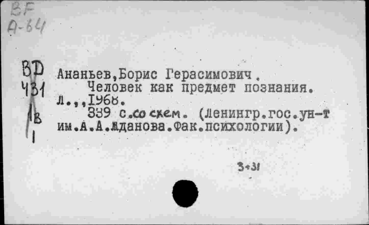 ﻿ВТ) ЧМ /к I
Ананьев,Борис Герасимович.
Человек как предмет познания.
Л.,ДУбЬ.
ЗУ9 с .со схем. (Ленингр.гос.ун-т им.а.А.вданова.Фак.психологии).
3*3»